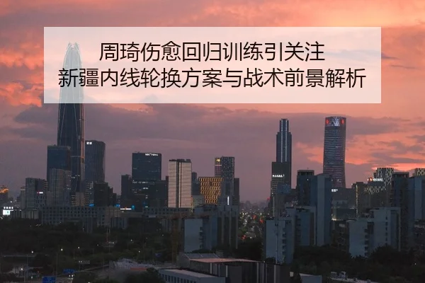 周琦伤愈回归训练引关注 新疆内线轮换方案与战术前景解析