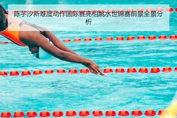 陈芋汐新难度动作国际赛亮相跳水世锦赛前景全景分析